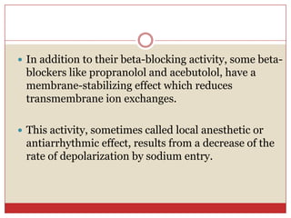  In addition to their beta-blocking activity, some beta-
 blockers like propranolol and acebutolol, have a
 membrane-stabilizing effect which reduces
 transmembrane ion exchanges.

 This activity, sometimes called local anesthetic or
 antiarrhythmic effect, results from a decrease of the
 rate of depolarization by sodium entry.
 