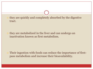    they are quickly and completely absorbed by the digestive
    tract.



   they are metabolized in the liver and can undergo an
    inactivation known as first metabolism.




   Their ingestion with foods can reduce the importance of first-
    pass metabolism and increase their bioavailability.
 