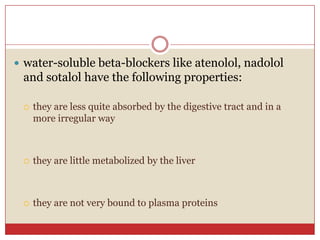  water-soluble beta-blockers like atenolol, nadolol
 and sotalol have the following properties:

    they are less quite absorbed by the digestive tract and in a
     more irregular way



    they are little metabolized by the liver



    they are not very bound to plasma proteins
 