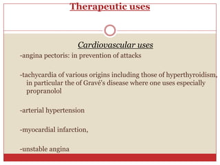 Therapeutic uses



                    Cardiovascular uses
-angina pectoris: in prevention of attacks

-tachycardia of various origins including those of hyperthyroidism,
   in particular the of Gravé's disease where one uses especially
   propranolol

-arterial hypertension

-myocardial infarction,

-unstable angina
 