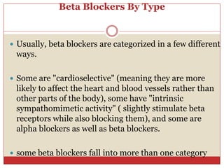 Beta Blockers By Type


 Usually, beta blockers are categorized in a few different
 ways.

 Some are "cardioselective" (meaning they are more
 likely to affect the heart and blood vessels rather than
 other parts of the body), some have "intrinsic
 sympathomimetic activity" ( slightly stimulate beta
 receptors while also blocking them), and some are
 alpha blockers as well as beta blockers.

 some beta blockers fall into more than one category
 