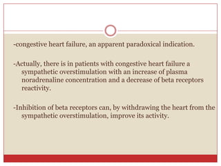 -congestive heart failure, an apparent paradoxical indication.

-Actually, there is in patients with congestive heart failure a
  sympathetic overstimulation with an increase of plasma
  noradrenaline concentration and a decrease of beta receptors
  reactivity.

-Inhibition of beta receptors can, by withdrawing the heart from the
   sympathetic overstimulation, improve its activity.
 