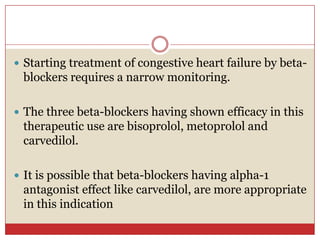  Starting treatment of congestive heart failure by beta-
 blockers requires a narrow monitoring.

 The three beta-blockers having shown efficacy in this
 therapeutic use are bisoprolol, metoprolol and
 carvedilol.

 It is possible that beta-blockers having alpha-1
 antagonist effect like carvedilol, are more appropriate
 in this indication
 