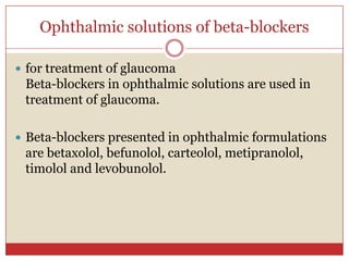 Ophthalmic solutions of beta-blockers

 for treatment of glaucoma
 Beta-blockers in ophthalmic solutions are used in
 treatment of glaucoma.

 Beta-blockers presented in ophthalmic formulations
 are betaxolol, befunolol, carteolol, metipranolol,
 timolol and levobunolol.
 