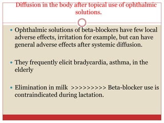 Diffusion in the body after topical use of ophthalmic
                        solutions.

 Ophthalmic solutions of beta-blockers have few local
 adverse effects, irritation for example, but can have
 general adverse effects after systemic diffusion.

 They frequently elicit bradycardia, asthma, in the
 elderly

 Elimination in milk >>>>>>>>> Beta-blocker use is
 contraindicated during lactation.
 