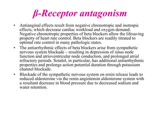 β-Receptor antagonism
• Antianginal effects result from negative chronotropic and inotropic
effects, which decrease cardiac workload and oxygen demand.
Negative chronotropic properties of beta blockers allow the lifesaving
property of heart rate control. Beta blockers are readily titrated to
optimal rate control in many pathologic states.
• The antiarrhythmic effects of beta blockers arise from sympathetic
nervous system blockade – resulting in depression of sinus node
function and atrioventricular node conduction, and prolonged atrial
refractory periods. Sotalol, in particular, has additional antiarrhythmic
properties and prolongs action potential duration through potassium
channel blockade.
• Blockade of the sympathetic nervous system on renin release leads to
reduced aldosterone via the renin angiotensin aldosterone system with
a resultant decrease in blood pressure due to decreased sodium and
water retention.
 