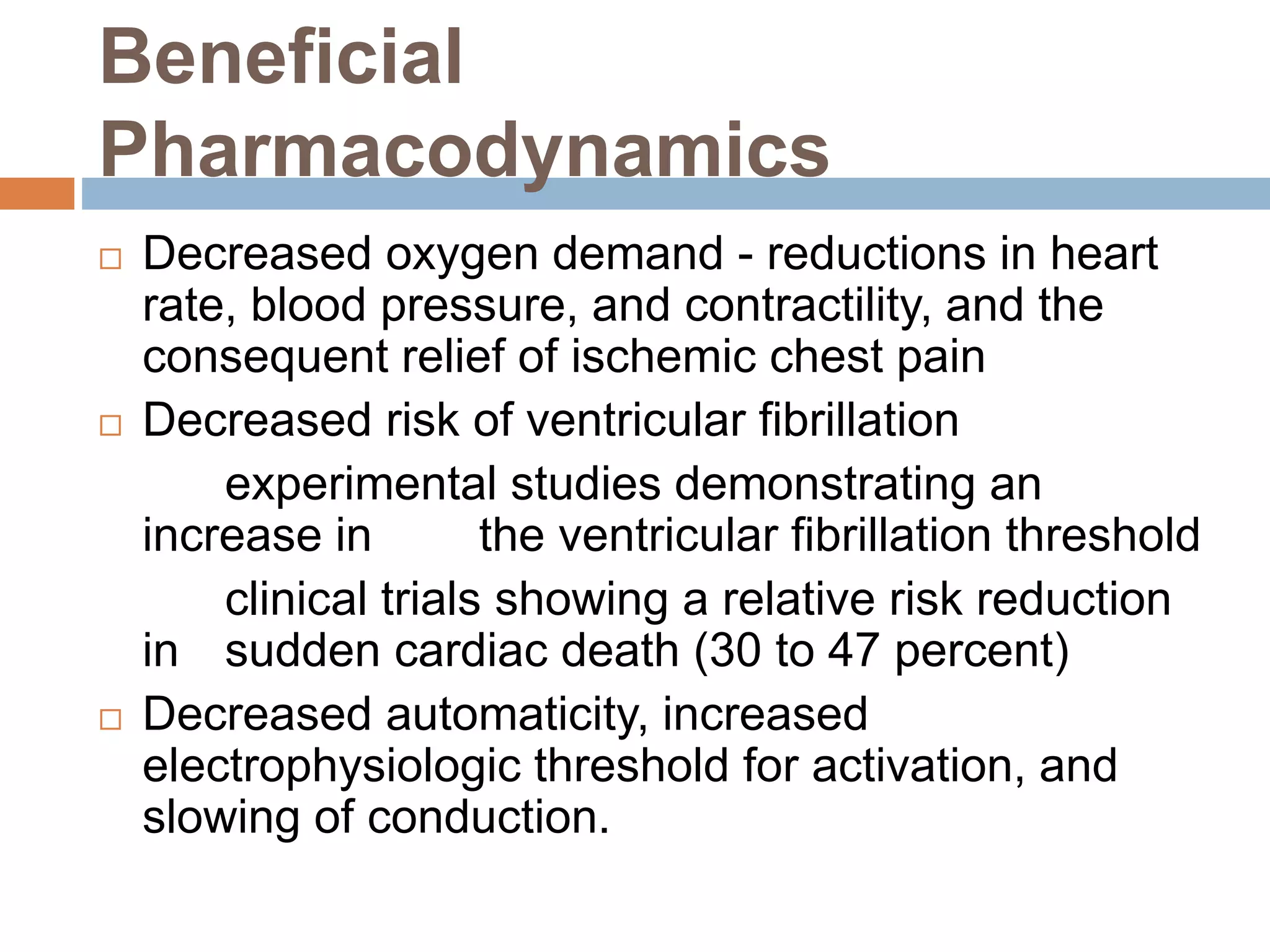 Beneficial
Pharmacodynamics
 Decreased oxygen demand - reductions in heart
rate, blood pressure, and contractility, and the
consequent relief of ischemic chest pain
 Decreased risk of ventricular fibrillation
experimental studies demonstrating an
increase in the ventricular fibrillation threshold
clinical trials showing a relative risk reduction
in sudden cardiac death (30 to 47 percent)
 Decreased automaticity, increased
electrophysiologic threshold for activation, and
slowing of conduction.
 