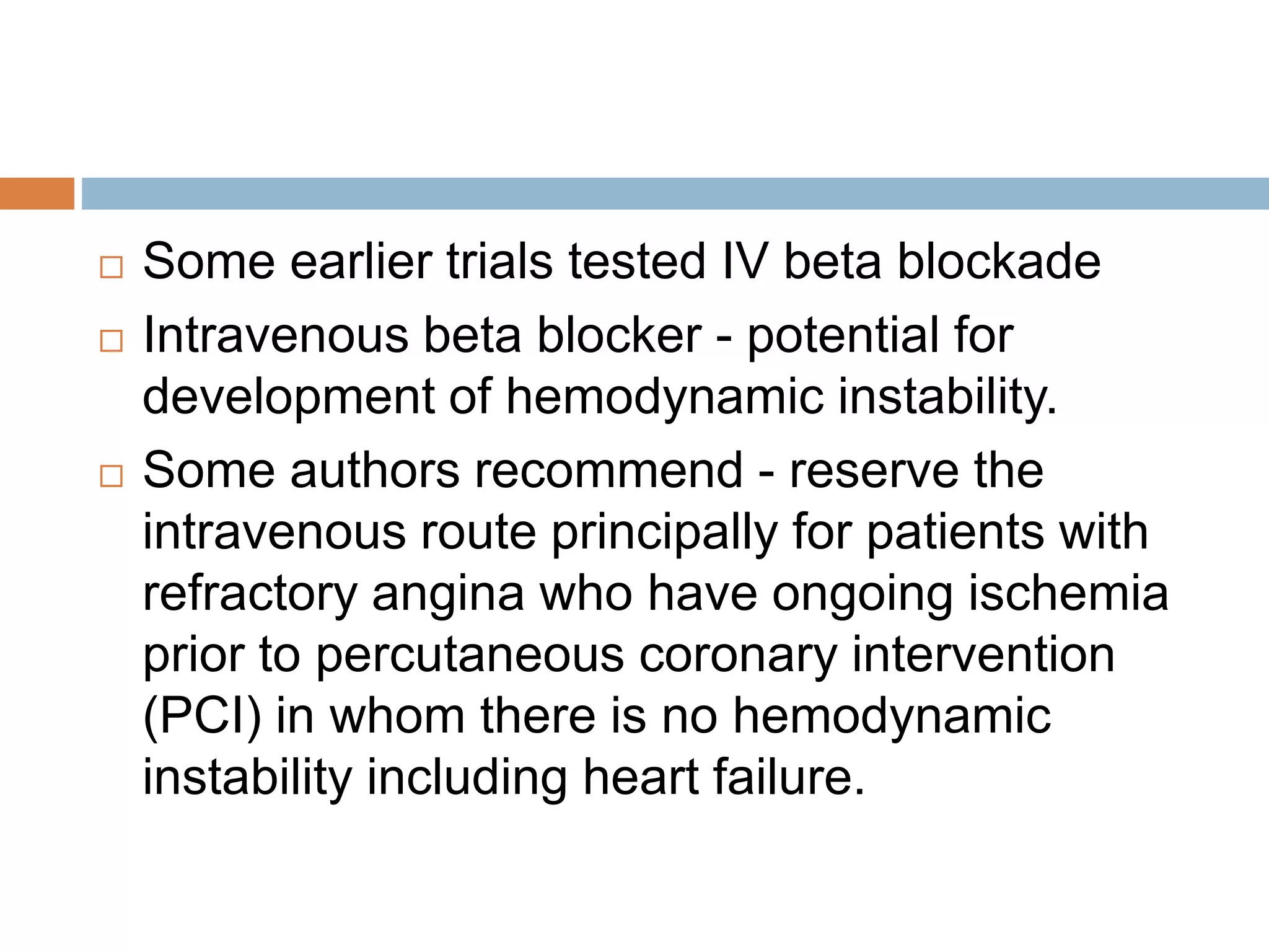 Evidence with PCI
 The same evidence supporting long-term beta
blocker use in patients treated with or without
fibrinolysis - basis for a similar
recommendation in patients who undergo
primary PCI.
 Some experts suggest - the benefit of beta
blockers in this subpopulation may be reduced
by the improvement in outcome afforded by
revascularization - no randomized trials and
few observational studies of long-term beta
blocker therapy patients treated with primary
 