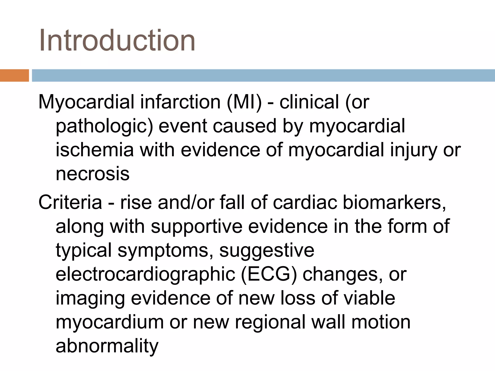 Introduction
Myocardial infarction (MI) - clinical (or
pathologic) event caused by myocardial
ischemia with evidence of myocardial injury or
necrosis
Criteria - rise and/or fall of cardiac biomarkers,
along with supportive evidence in the form of
typical symptoms, suggestive
electrocardiographic (ECG) changes, or
imaging evidence of new loss of viable
myocardium or new regional wall motion
abnormality
 