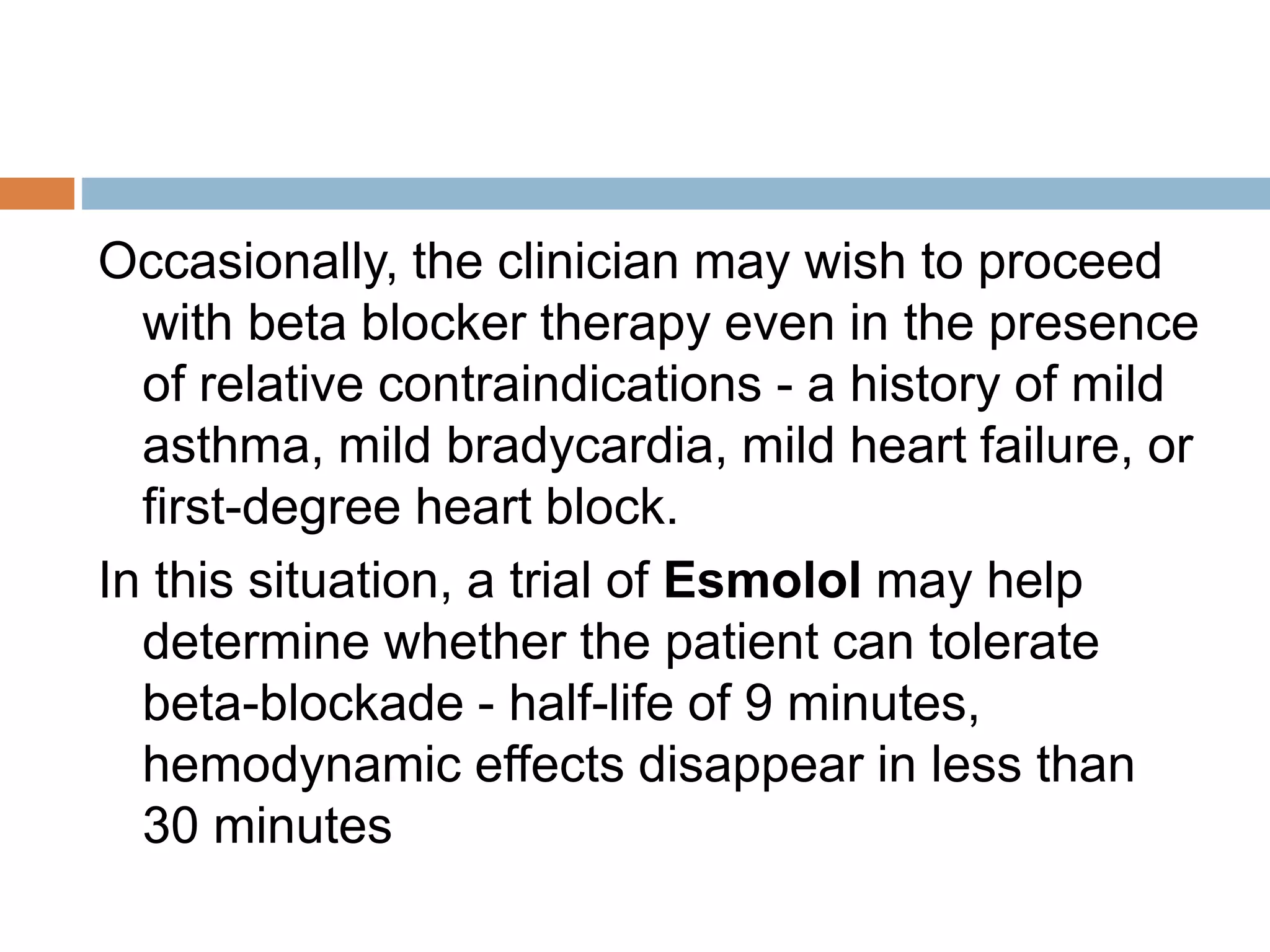 Absolute Contraindications
Potential absolute contraindications to the
immediate use of beta blocker therapy include the
following groups:
 Hemodynamically compromised individuals,
including those with hypotension with or without
shock
 Patients with active bronchospasm, severe
bradycardia, or heart block greater than first
degree (unless the patient has a permanent
pacemaker).
 Patients with myocardial infarction (MI)
precipitated by cocaine use; there is a risk of
 