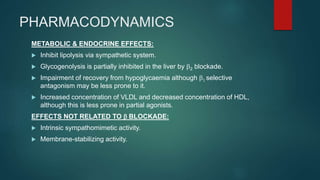 PHARMACODYNAMICS
METABOLIC & ENDOCRINE EFFECTS:
 Inhibit lipolysis via sympathetic system.
 Glycogenolysis is partially inhibited in the liver by b2 blockade.
 Impairment of recovery from hypoglycaemia although b1 selective
antagonism may be less prone to it.
 Increased concentration of VLDL and decreased concentration of HDL,
although this is less prone in partial agonists.
EFFECTS NOT RELATED TO b BLOCKADE:
 Intrinsic sympathomimetic activity.
 Membrane-stabilizing activity.
 