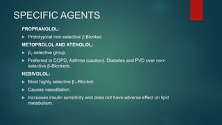SPECIFIC AGENTS
PROPRANOLOL:
 Prototypical non-selective b Blocker.
METOPROLOL AND ATENOLOL:
 β1-selective group.
 Preferred in COPD, Asthma (caution), Diabetes and PVD over non-
selective β-Blockers.
NEBIVOLOL:
 Most highly selective β1-Blocker.
 Causes vasodilation.
 Increases insulin sensitivity and does not have adverse effect on lipid
metabolism.
 