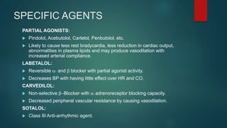 SPECIFIC AGENTS
PARTIAL AGONISTS:
 Pindolol, Acebutolol, Cartelol, Penbutolol, etc.
 Likely to cause less rest bradycardia, less reduction in cardiac output,
abnormalities in plasma lipids and may produce vasodilation with
increased arterial compliance.
LABETALOL:
 Reversible a1 and b blocker with partial agonist activity.
 Decreases BP with having little effect over HR and CO.
CARVEDILOL:
 Non-selective b-Blocker with a1 adrenoreceptor blocking capacity.
 Decreased peripheral vascular resistance by causing vasodilation.
SOTALOL:
 Class III Anti-arrhythmic agent.
 