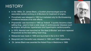 HISTORY
 In the 1960s, Dr. James Black, a Scottish pharmacologist and his
associates started working on β-Blockers for treatment of angina.
 Pronethalol was released in 1963 but marketed only for life-threatening
conditions because of its side effects.
 Propranolol was launched in 1965 as ‘Inderal’. It quickly became a best-
selling drug , used to treat a wide range of cardiovascular diseases such
as angina, arrhythmia, hypertension and hypertrophic cardiomyopathy.
 In 1976, Atenolol was launched as ‘the ideal β-Blocker’ and soon replaced
Propranolol as the best selling heart drug.
 Metoprolol was made in 1969 and launched in the U.S in 1978.
 Bisoprolol and Carvedilol was released in 1986 and 1995 respectively.
 Dr. James Black was awarded the Nobel Prize in Medicine in 1988.
 