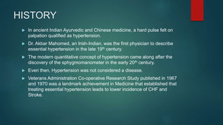 HISTORY
 In ancient Indian Ayurvedic and Chinese medicine, a hard pulse felt on
palpation qualified as hypertension.
 Dr. Akbar Mahomed, an Irish-Indian, was the first physician to describe
essential hypertension in the late 19th century.
 The modern quantitative concept of hypertension came along after the
discovery of the sphygmomanometer in the early 20th century.
 Even then, Hypertension was not considered a disease.
 Veterans Administration Co-operative Research Study published in 1967
and 1970 was a landmark achievement in Medicine that established that
treating essential hypertension leads to lower incidence of CHF and
Stroke.
 