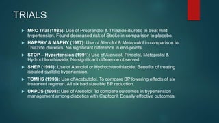 TRIALS
 MRC Trial (1985): Use of Propranolol & Thiazide diuretic to treat mild
hypertension. Found decreased risk of Stroke in comparison to placebo.
 HAPPHY & MAPHY (1987): Use of Atenolol & Metoprolol in comparison to
Thiazide diuretics. No significant difference in end-points.
 STOP – Hypertension (1991): Use of Atenolol, Pindolol, Metoprolol &
Hydrochlorothiazide. No significant difference observed.
 SHEP (1991): Use of Atenolol or Hydrochlorothiazide. Benefits of treating
isolated systolic hypertension.
 TOMHS (1993): Use of Acebutolol. To compare BP lowering effects of six
treatment regimen. All six had sizeable BP reduction.
 UKPDS (1998): Use of Atenolol. To compare outcomes in hypertension
management among diabetics with Captopril. Equally effective outcomes.
 