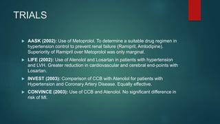 TRIALS
 AASK (2002): Use of Metoprolol. To determine a suitable drug regimen in
hypertension control to prevent renal failure (Ramipril, Amlodipine).
Superiority of Ramipril over Metoprolol was only marginal.
 LIFE (2002): Use of Atenolol and Losartan in patients with hypertension
and LVH. Greater reduction in cardiovascular and cerebral end-points with
Losartan.
 INVEST (2003): Comparison of CCB with Atenolol for patients with
Hypertension and Coronary Artery Disease. Equally effective.
 CONVINCE (2003): Use of CCB and Atenolol. No significant difference in
risk of MI.
 
