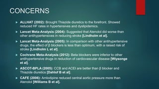 CONCERNS
 ALLHAT (2002): Brought Thiazide diuretics to the forefront. Showed
reduced HF rates in hypertensives and dyslipidemics.
 Lancet Meta-Analysis (2004): Suggested that Atenolol did worse than
other antihypertensives in reducing stroke [Lindholm et al].
 Lancet Meta-Analysis (2005): In comparison with other antihypertensive
drugs, the effect of β blockers is less than optimum, with a raised risk of
stroke [Lindholm L et al].
 Cochrane Meta-Analysis (2012): Beta blockers were inferior to other
antihypertensive drugs in reduction of cardiovascular disease [Wiysonge
et al].
 ASCOT-BPLA (2005): CCB and ACEI are better than β blocker and
Thiazide diuretics [Dahlof B et al].
 CAFE (2006): Amlodipine reduced central aortic pressure more than
Atenolol [Williams B et al].
 