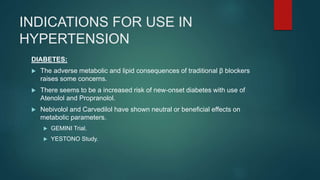 INDICATIONS FOR USE IN
HYPERTENSION
DIABETES:
 The adverse metabolic and lipid consequences of traditional β blockers
raises some concerns.
 There seems to be a increased risk of new-onset diabetes with use of
Atenolol and Propranolol.
 Nebivolol and Carvedilol have shown neutral or beneficial effects on
metabolic parameters.
 GEMINI Trial.
 YESTONO Study.
 