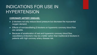 INDICATIONS FOR USE IN
HYPERTENSION
CORONARY ARTERY DISEASE:
 β blockers not only reduce blood pressure but decrease the myocardial
oxygen demand.
 Effects of nonvasodilating β blockers on hyperemic coronary blood flow
are variable.
 Because of amelioration of rest and hyperemic coronary blood flow,
vasodilatory β blockers may be a better option than traditional β blockers in
patients with high coronary artery disease risk.
 