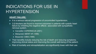 INDICATIONS FOR USE IN
HYPERTENSION
HEART FAILURE:
 It is a serious natural progression of uncontrolled hypertension.
 3 β blockers are found to improve outcomes in patients with systolic heart
failure by inhibiting the negative effects associated with sympathetic
nervous system.
 Carvedilol: COPERNICUS (2001)
 Metoprolol: MERIT HF (1999)
 Bisoprolol: CIBIS (1999)
 Their benefits include reducing the risk of death and reducing symptoms,
improving clinical status and improving the overall well-being of the patient.
 Risk of mortality and rehospitalization are significantly lower with their use.
 