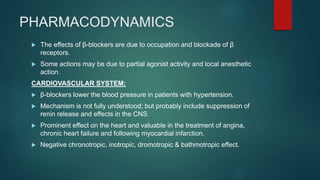 PHARMACODYNAMICS
 The effects of β-blockers are due to occupation and blockade of β
receptors.
 Some actions may be due to partial agonist activity and local anesthetic
action.
CARDIOVASCULAR SYSTEM:
 β-blockers lower the blood pressure in patients with hypertension.
 Mechanism is not fully understood; but probably include suppression of
renin release and effects in the CNS.
 Prominent effect on the heart and valuable in the treatment of angina,
chronic heart failure and following myocardial infarction.
 Negative chronotropic, inotropic, dromotropic & bathmotropic effect.
 