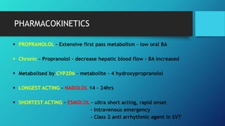 PHARMACOKINETICS
 PROPRANOLOL – Extensive first pass metabolism – low oral BA
 Chronic – Propranolol – decrease hepatic blood flow – BA increased
 Metabolised by CYP2D6 – metabolite – 4 hydroxypropranolol
 LONGEST ACTING – NADOLOL 14 – 24hrs
 SHORTEST ACTING – ESMOLOL – ultra short acting, rapid onset
- Intravenous emergency
- Class 2 anti arrhythmic agent in SVT
 