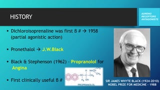 HISTORY
 Dichloroisoprenaline was first β #  1958
(partial agonistic action)
 Pronethalol  J.W.Black
 Black & Stephenson (1962) – Propranolol for
Angina
 First clinically useful β #
ADRENO
RECEPTORS
ANTAGONISTS
SIR JAMES WHYTE BLACK (1924-2010)
NOBEL PRIZE FOR MEDICINE - 1988
 