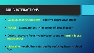  Calcium channel blockers – additive depressive effect
 NSAIDS – attenuate anti-HTN effect of Beta blocker
 Delays recovery from hypoglycaemia due to insulin & oral
antidiabetics
 Lidocaine metabolism retarded by reducing hepatic blood
flow
DRUG INTERACTIONS
 