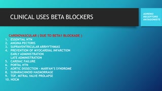 CLINICAL USES BETA BLOCKERS
ADRENO
RECEPTORS
ANTAGONISTS
CARDIOVASCULAR ( DUE TO BETA1 BLOCKADE )
1. ESSENTIAL HTN
2. ANGINA PECTORIS
3. SUPRAVENTRICULAR ARRHYTHMIAS
4. PREVENTION OF MYOCARDIAL INFARCTION
EARLY ADMINISTRATION
LATE ADMINISTRATION
5. CARDIAC FAILURE
6. PORTAL HTN
7. AORTIC DISSECTION – MARFAN’S SYNDROME
8. SUBARACHNOID HAEMORRAGE
9. TOF, MITRAL VALVE PROLAPSE
10. HOCM
 