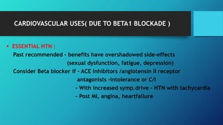 CARDIOVASCULAR USES( DUE TO BETA1 BLOCKADE )
 ESSENTIAL HTN :
Past recommended – benefits have overshadowed side-effects
(sexual dysfunction, fatigue, depression)
Consider Beta blocker if – ACE inhibitors /angiotensin II receptor
antagonists -intolerance or C/I
- With increased symp.drive – HTN with tachycardia
- Post MI, angina, heartfailure
 