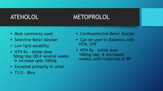 ATENOLOL METOPROLOL
 Most commonly used
 Selective Beta1 blocker
 Low lipid solubility
 HTN Rx – initial dose
50mg/day OD several weeks
 increase upto 100mg
 Excreted primarily in urine
 T1/2 – 8hrs
 Cardioselective Beta1 blocker
 Can be used in diabetics with
HTN, CHF
 HTN Rx – initial dose
100mg/day  increased
weekly until reduction of BP
 