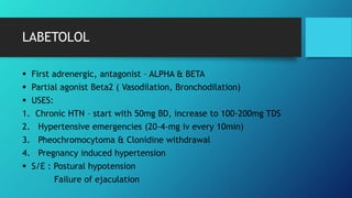 LABETOLOL
 First adrenergic, antagonist – ALPHA & BETA
 Partial agonist Beta2 ( Vasodilation, Bronchodilation)
 USES:
1. Chronic HTN – start with 50mg BD, increase to 100-200mg TDS
2. Hypertensive emergencies (20-4-mg iv every 10min)
3. Pheochromocytoma & Clonidine withdrawal
4. Pregnancy induced hypertension
 S/E : Postural hypotension
Failure of ejaculation
 