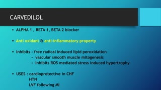CARVEDILOL
 ALPHA 1 , BETA 1, BETA 2 blocker
 Anti oxidant & anti-inflammatory property
 Inhibits - free radical induced lipid peroxidation
- vascular smooth muscle mitogenesis
- Inhibits ROS mediated stress induced hypertrophy
 USES : cardioprotective in CHF
HTN
LVF following MI
 