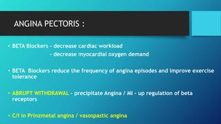 ANGINA PECTORIS :
• BETA Blockers - decrease cardiac workload
- decrease myocardial oxygen demand
• BETA Blockers reduce the frequency of angina episodes and improve exercise
tolerance
• ABRUPT WITHDRAWAL – precipitate Angina / MI – up regulation of beta
receptors
• C/I in Prinzmetal angina / vasospastic angina
 