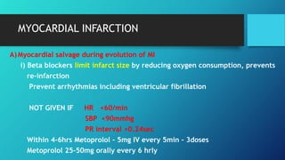 MYOCARDIAL INFARCTION
A)Myocardial salvage during evolution of MI
i) Beta blockers limit infarct size by reducing oxygen consumption, prevents
re-infarction
Prevent arrhythmias including ventricular fibrillation
NOT GIVEN IF HR <60/min
SBP <90mmhg
PR interval >0.24sec
Within 4-6hrs Metoprolol – 5mg IV every 5min – 3doses
Metoprolol 25-50mg orally every 6 hrly
 