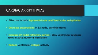 CARDIAC ARRHYTHMIAS
 Effective in both Supraventricular and Ventricular arrhythmias
 Decrease automaticity in SA node, purkinje fibres
 Increase AV nodal refractory period – Slow ventricular response
rates in atrial flutter & fibrillation
 Reduce ventricular ectopic activity
 