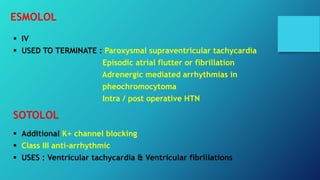 ESMOLOL
 IV
 USED TO TERMINATE : Paroxysmal supraventricular tachycardia
Episodic atrial flutter or fibrillation
Adrenergic mediated arrhythmias in
pheochromocytoma
Intra / post operative HTN
SOTOLOL
 Additional K+ channel blocking
 Class III anti-arrhythmic
 USES : Ventricular tachycardia & Ventricular fibrillations
 
