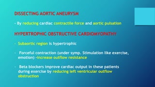 DISSECTING AORTIC ANEURYSM
- By reducing cardiac contractile force and aortic pulsation
HYPERTROPHIC OBSTRUCTIVE CARDIOMYOPATHY
- Subaortic region is hypertrophic
- Forceful contraction (under symp. Stimulation like exercise,
emotion) –increase outflow resistance
- Beta blockers improve cardiac output in these patients
during exercise by reducing left ventricular outflow
obstruction
 