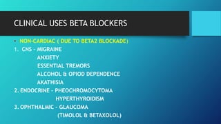 • NON-CARDIAC ( DUE TO BETA2 BLOCKADE)
1. CNS – MIGRAINE
ANXIETY
ESSENTIAL TREMORS
ALCOHOL & OPIOD DEPENDENCE
AKATHISIA
2. ENDOCRINE – PHEOCHROMOCYTOMA
HYPERTHYROIDISM
3. OPHTHALMIC – GLAUCOMA
(TIMOLOL & BETAXOLOL)
CLINICAL USES BETA BLOCKERS
 