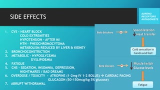 SIDE EFFECTS
ADRENO
RECEPTORS
ANTAGONISTS
1. CVS – HEART BLOCK
COLD EXTREMITIES
HYPOTENSION – AFTER MI
HTN – PHEOCHROMOCYTOMA
METABOLISM REDUCED BY LIVER & KIDNEY
2. BRONCHOCONSTRICTION
3. METABOLIC – HYPOGLYCEMIA
DYSLIPIDEMIA
4. FATIGUE
5. CNS – SEDATION, INSOMNIA, DEPRESSION,
NIGHTMARES / BAD DREAMS
6. OVERDOSE / TOXICITY - ATROPINE (1-2mg IV 1-2 BOLUS)  CARDIAC PACING
GLUCAGON (50-150mcg/kg 5% glucose)
7. ABRUPT WITHDRAWAL
 