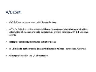 A/E cont.
• CNS A/E are more common with lipopholic drugs
• A/E a/w Beta-2 receptor antagonist (bronchospasm,peripheral vasoconstriction,
alternation of glucose and lipid metabolism) are less common with B-1 selective
agents
• Receptor selectivity diminishes at higher doses
• B-1 blockade at the macula densa inhibits renin release : potentiate ACEI/ARB.
• Glucagon is used in the t/t of overdose.
 