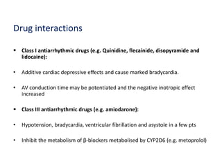 Drug interactions
 Class I antiarrhythmic drugs (e.g. Quinidine, flecainide, disopyramide and
lidocaine):
• Additive cardiac depressive effects and cause marked bradycardia.
• AV conduction time may be potentiated and the negative inotropic effect
increased
 Class III antiarrhythmic drugs (e.g. amiodarone):
• Hypotension, bradycardia, ventricular fibrillation and asystole in a few pts
• Inhibit the metabolism of β-blockers metabolised by CYP2D6 (e.g. metoprolol)
 