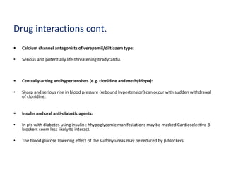 Drug interactions cont.
 Calcium channel antagonists of verapamil/diltiazem type:
• Serious and potentially life-threatening bradycardia.
 Centrally-acting antihypertensives (e.g. clonidine and methyldopa):
• Sharp and serious rise in blood pressure (rebound hypertension) can occur with sudden withdrawal
of clonidine.
 Insulin and oral anti-diabetic agents:
• In pts with diabetes using insulin : hhypoglycemic manifestations may be masked Cardioselective β-
blockers seem less likely to interact.
• The blood glucose lowering effect of the sulfonylureas may be reduced by β-blockers
 