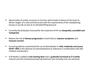 Abnormality of cardiac structure or function which leads to failure of the heart to
deliver oxygen at a rate commensurate with the requirements of the metabolising
tissues or can do so only at an elevated filling pressure.
 Currently the β-blockers licensed for the treatment of HF are bisoprolol, carvedilol and
metoprolol.
 Reduce the risk of disease progression in heart failure, improve symptoms and
increase survival.
 Current guidelines recommend the use of beta blocker in mild, moderate and severe
HFrEF <40% in the absence of contraindications or tolerance in combination with ACE
inhibitor and diuretics
 A B-blocker is added at low starting dose that is gradually increased at 2-3 weeks
interval until the maintenance level derived from the mortality trias are achieved.
 