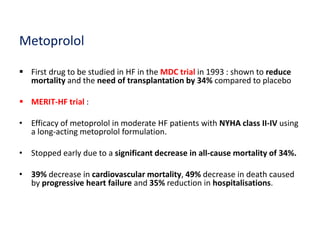 Metoprolol
 First drug to be studied in HF in the MDC trial in 1993 : shown to reduce
mortality and the need of transplantation by 34% compared to placebo
 MERIT-HF trial :
• Efficacy of metoprolol in moderate HF patients with NYHA class II-IV using
a long-acting metoprolol formulation.
• Stopped early due to a significant decrease in all-cause mortality of 34%.
• 39% decrease in cardiovascular mortality, 49% decrease in death caused
by progressive heart failure and 35% reduction in hospitalisations.
 