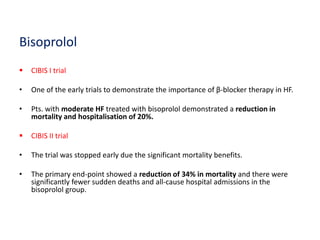 Bisoprolol
 CIBIS I trial
• One of the early trials to demonstrate the importance of β-blocker therapy in HF.
• Pts. with moderate HF treated with bisoprolol demonstrated a reduction in
mortality and hospitalisation of 20%.
 CIBIS II trial
• The trial was stopped early due the significant mortality benefits.
• The primary end-point showed a reduction of 34% in mortality and there were
significantly fewer sudden deaths and all-cause hospital admissions in the
bisoprolol group.
 