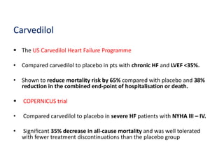 Carvedilol
 The US Carvedilol Heart Failure Programme
• Compared carvedilol to placebo in pts with chronic HF and LVEF <35%.
• Shown to reduce mortality risk by 65% compared with placebo and 38%
reduction in the combined end-point of hospitalisation or death.
 COPERNICUS trial
• Compared carvedilol to placebo in severe HF patients with NYHA III – IV.
• Significant 35% decrease in all-cause mortality and was well tolerated
with fewer treatment discontinuations than the placebo group
 