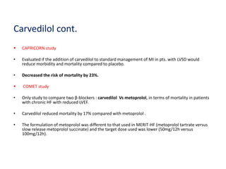 Carvedilol cont.
 CAPRICORN study
• Evaluated if the addition of carvedilol to standard management of MI in pts. with LVSD would
reduce morbidity and mortality compared to placebo.
• Decreased the risk of mortality by 23%.
 COMET study
• Only study to compare two β-blockers : carvedilol Vs metoprolol, in terms of mortality in patients
with chronic HF with reduced LVEF.
• Carvedilol reduced mortality by 17% compared with metoprolol .
• The formulation of metoprolol was different to that used in MERIT-HF (metoprolol tartrate versus
slow release metoprolol succinate) and the target dose used was lower (50mg/12h versus
100mg/12h).
 