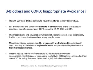 B-Blockers and COPD: Inappropriate Avoidance?
• Pts with COPD are 3 times as likely to have HF and twice as likely to have CAD.
• BBs are indicated and considered standard of care for many of the cardiovascular
conditions that often accompany COPD, including HF, AF, CAD, and HTN.
• Pharmacologically and physiologically, blocking b2 adrenoceptors could theoretically
lead to bronchoconstriction and worsening lung function.
• Mounting evidence suggests that BBs are generally well-tolerated in patients with
COPD and may actually lead to improved survival and paradoxical improvements in
bronchial responsiveness.
• In retrospective and observational analyses, both cardioselective and
noncardioselective BBs appear to decrease mortality in COPD patients with and without
overt CVD, including those with hypertension, HF, and atherosclerosis.
Official Journal of the American Society of Hypertension 2013
 